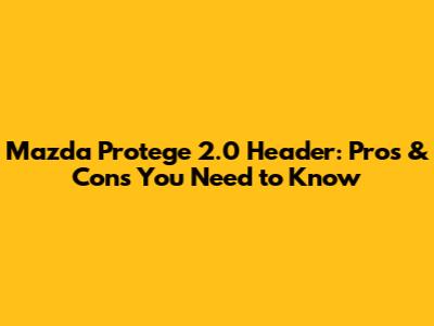 Mazda Protege 2.0 Header: Pros & Cons You Need to Know