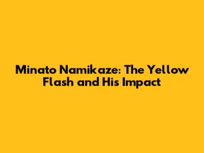 Minato Namikaze: The Yellow Flash and His Impact