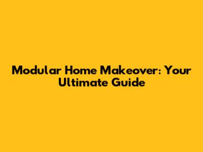 Modular Home Makeover: Your Ultimate Guide