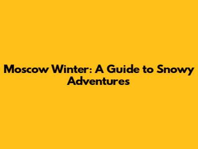 Moscow Winter: A Guide to Snowy Adventures