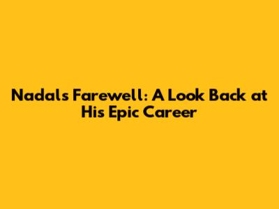 Nadal's Farewell: A Look Back at His Epic Career