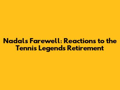 Nadal's Farewell: Reactions to the Tennis Legend's Retirement