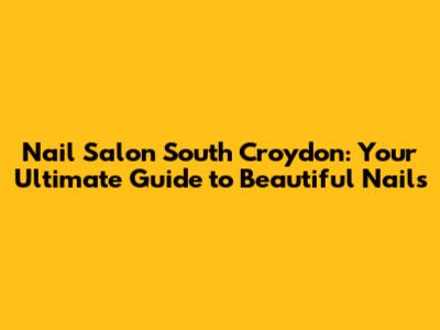 Nail Salon South Croydon: Your Ultimate Guide to Beautiful Nails
