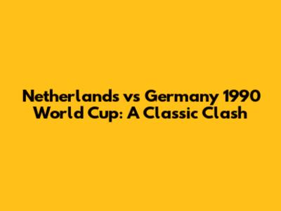 Netherlands vs Germany 1990 World Cup: A Classic Clash