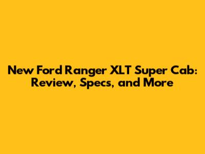 New Ford Ranger XLT Super Cab: Review, Specs, and More