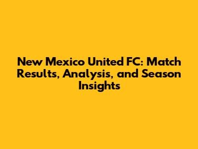 New Mexico United FC: Match Results, Analysis, and Season Insights