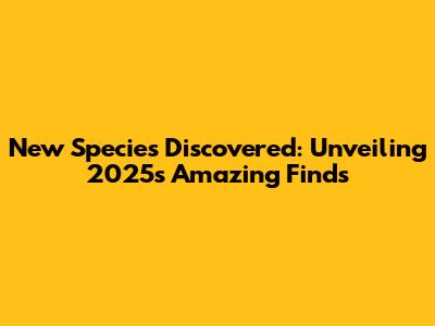 New Species Discovered: Unveiling 2025's Amazing Finds