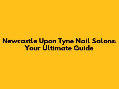 Newcastle Upon Tyne Nail Salons: Your Ultimate Guide