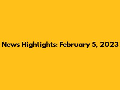 News Highlights: February 5, 2023