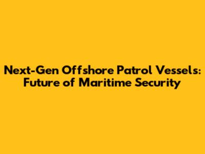 Next-Gen Offshore Patrol Vessels: Future of Maritime Security