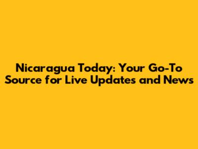 Nicaragua Today: Your Go-To Source for Live Updates and News