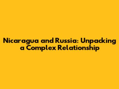 Nicaragua and Russia: Unpacking a Complex Relationship