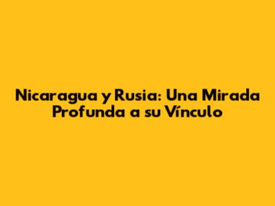 Nicaragua y Rusia: Una Mirada Profunda a su Vínculo
