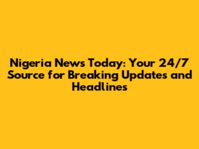 Nigeria News Today: Your 24/7 Source for Breaking Updates and Headlines
