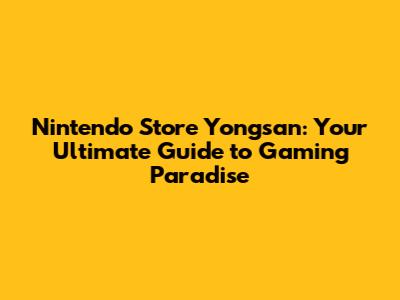 Nintendo Store Yongsan: Your Ultimate Guide to Gaming Paradise