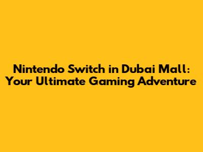 Nintendo Switch in Dubai Mall: Your Ultimate Gaming Adventure