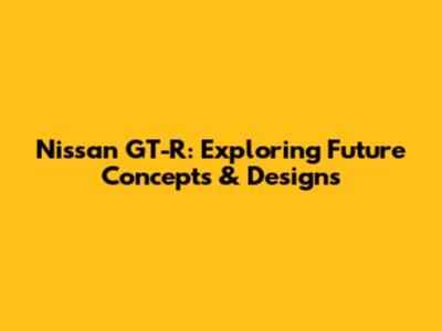 Nissan GT-R: Exploring Future Concepts & Designs