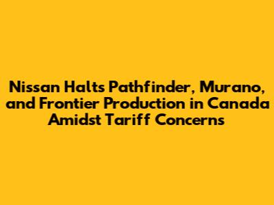 Nissan Halts Pathfinder, Murano, and Frontier Production in Canada Amidst Tariff Concerns