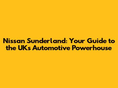 Nissan Sunderland: Your Guide to the UK's Automotive Powerhouse