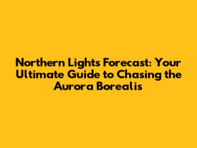 Northern Lights Forecast: Your Ultimate Guide to Chasing the Aurora Borealis