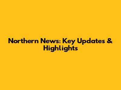 Northern News: Key Updates & Highlights