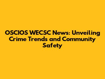 OSCIOS WECSC News: Unveiling Crime Trends and Community Safety