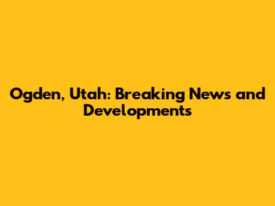 Ogden, Utah: Breaking News and Developments