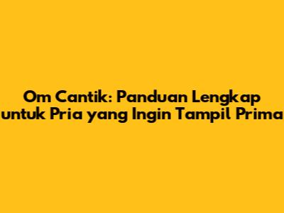 Om Cantik: Panduan Lengkap untuk Pria yang Ingin Tampil Prima