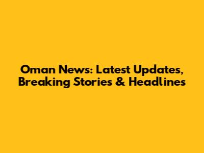 Oman News: Latest Updates, Breaking Stories & Headlines