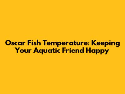Oscar Fish Temperature: Keeping Your Aquatic Friend Happy