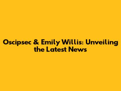 Oscipsec & Emily Willis: Unveiling the Latest News