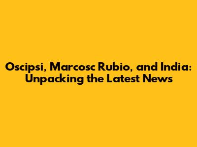 Oscipsi, Marcosc Rubio, and India: Unpacking the Latest News