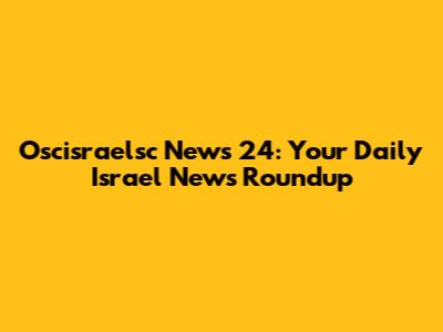 Oscisraelsc News 24: Your Daily Israel News Roundup