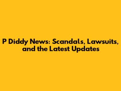 P Diddy News: Scandals, Lawsuits, and the Latest Updates