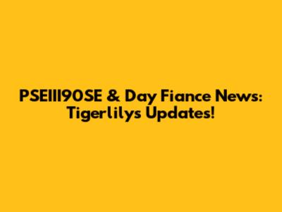 PSEIII90SE & Day Fiance News: Tigerlily's Updates!
