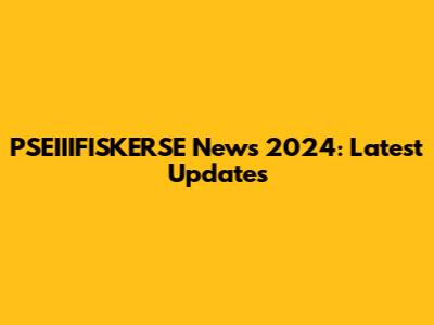 PSEIIIFISKERSE News 2024: Latest Updates