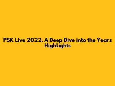 PSK Live 2022: A Deep Dive into the Year's Highlights