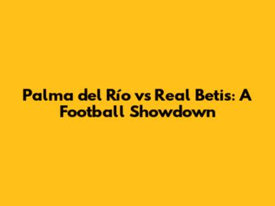 Palma del Río vs Real Betis: A Football Showdown