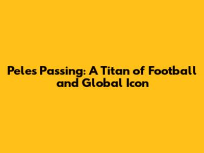 Pele's Passing: A Titan of Football and Global Icon
