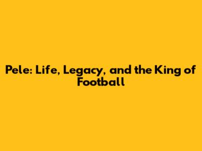 Pele: Life, Legacy, and the King of Football