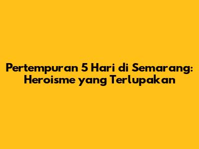 Pertempuran 5 Hari di Semarang: Heroisme yang Terlupakan