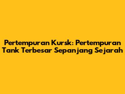 Pertempuran Kursk: Pertempuran Tank Terbesar Sepanjang Sejarah