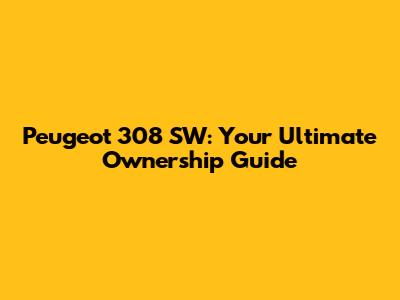 Peugeot 308 SW: Your Ultimate Ownership Guide