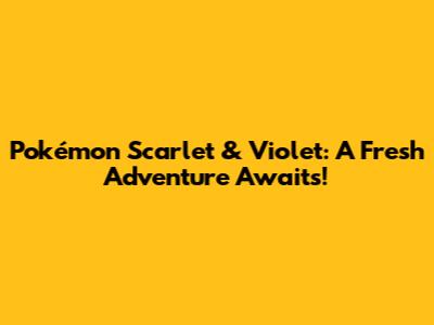 Pokémon Scarlet & Violet: A Fresh Adventure Awaits!