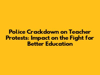 Police Crackdown on Teacher Protests: Impact on the Fight for Better Education