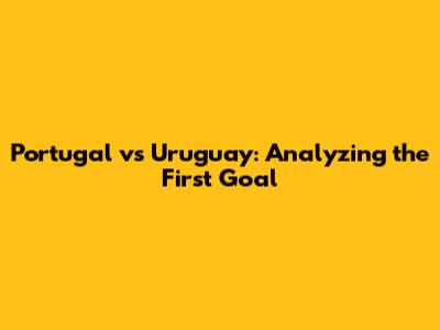 Portugal vs Uruguay: Analyzing the First Goal