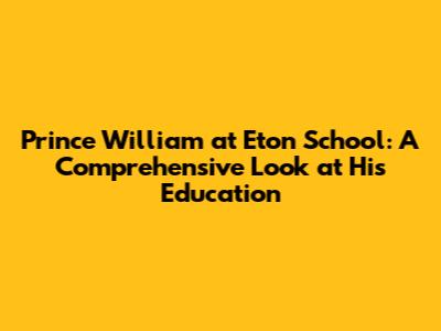 Prince William at Eton School: A Comprehensive Look at His Education