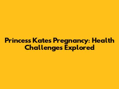 Princess Kate's Pregnancy: Health Challenges Explored