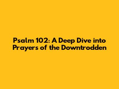 Psalm 102: A Deep Dive into Prayers of the Downtrodden