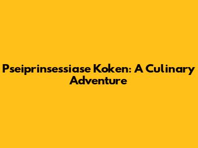 Pseiprinsessiase Koken: A Culinary Adventure